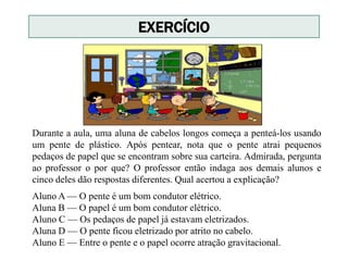 Durante a aula, uma aluna de cabelos longos começa a penteá-los usando
um pente de plástico. Após pentear, nota que o pente atrai pequenos
pedaços de papel que se encontram sobre sua carteira. Admirada, pergunta
ao professor o por que? O professor então indaga aos demais alunos e
cinco deles dão respostas diferentes. Qual acertou a explicação?
EXERCÍCIO
Aluno A — O pente é um bom condutor elétrico.
Aluna B — O papel é um bom condutor elétrico.
Aluno C — Os pedaços de papel já estavam eletrizados.
Aluna D — O pente ficou eletrizado por atrito no cabelo.
Aluno E — Entre o pente e o papel ocorre atração gravitacional.
 