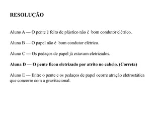 Aluno A — O pente é feito de plástico não é bom condutor elétrico.
Aluna B — O papel não é bom condutor elétrico.
Aluno C — Os pedaços de papel já estavam eletrizados.
Aluna D — O pente ficou eletrizado por atrito no cabelo. (Correta)
Aluno E — Entre o pente e os pedaços de papel ocorre atração eletrostática
que concorre com a gravitacional.
RESOLUÇÃO
 