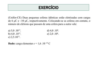 (Unifor-CE) Duas pequenas esferas idênticas estão eletrizadas com cargas
de 6 μC e –10 μC, respectivamente. Colocando-se as esferas em contato, o
número de elétrons que passam de uma esfera para a outra vale:
a) 5,0 .1013. d) 4,0 .106.
b) 4,0 .1013. e) 2,0 .106.
c) 2,5.1013.
Dado: carga elementar e = 1,6 .10–19 C
EXERCÍCIO
 