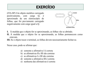 I. À medida que o objeto for se aproximando, as folhas vão se abrindo.
II. À medida que o objeto for se aproximando, as folhas permanecem como
estavam.
III. Se o objeto tocar o terminal, as folhas devem necessariamente fechar-se.
Nesse caso, pode-se afirmar que:
a) somente a afirmativa I é correta
b) as afirmativas II e III são corretas
c) as afirmativas I e III são corretas
d) somente a afirmativa III é correta
e) nenhuma das afirmativas é correta
(ITA-SP) Um objeto metálico carregado
positivamente, com carga Q, é
aproximado de um eletroscópio de
folhas, que foi previamente carregado
negativamente com carga igual a Q.
EXERCÍCIO
 