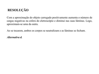 Com a aproximação do objeto carregado positivamente aumenta o número de
cargas negativas na esfera do eletroscópio e diminui nas suas lâminas. Logo,
aproximam-se uma da outra.
Ao se tocarem, ambos os corpos se neutralizam e as lâminas se fecham.
Alternativa d.
RESOLUÇÃO
 