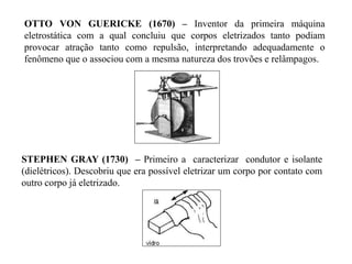 OTTO VON GUERICKE (1670) – Inventor da primeira máquina
eletrostática com a qual concluiu que corpos eletrizados tanto podiam
provocar atração tanto como repulsão, interpretando adequadamente o
fenômeno que o associou com a mesma natureza dos trovões e relâmpagos.
STEPHEN GRAY (1730) – Primeiro a caracterizar condutor e isolante
(dielétricos). Descobriu que era possível eletrizar um corpo por contato com
outro corpo já eletrizado.
 