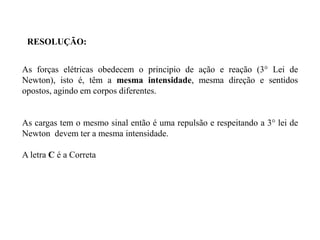 RESOLUÇÃO:
As forças elétricas obedecem o principio de ação e reação (3° Lei de
Newton), isto é, têm a mesma intensidade, mesma direção e sentidos
opostos, agindo em corpos diferentes.
As cargas tem o mesmo sinal então é uma repulsão e respeitando a 3° lei de
Newton devem ter a mesma intensidade.
A letra C é a Correta
 