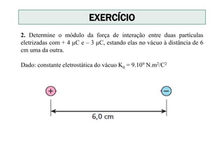 2. Determine o módulo da força de interação entre duas partículas
eletrizadas com + 4 μC e – 3 μC, estando elas no vácuo à distância de 6
cm uma da outra.
Dado: constante eletrostática do vácuo K0 = 9.109 N.m2/C2
EXERCÍCIO
 
