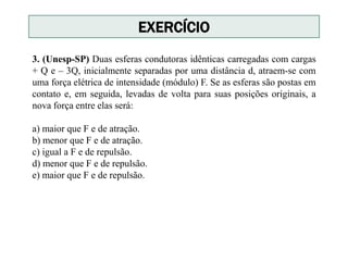 3. (Unesp-SP) Duas esferas condutoras idênticas carregadas com cargas
+ Q e – 3Q, inicialmente separadas por uma distância d, atraem-se com
uma força elétrica de intensidade (módulo) F. Se as esferas são postas em
contato e, em seguida, levadas de volta para suas posições originais, a
nova força entre elas será:
a) maior que F e de atração.
b) menor que F e de atração.
c) igual a F e de repulsão.
d) menor que F e de repulsão.
e) maior que F e de repulsão.
EXERCÍCIO
 