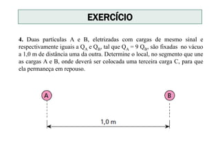 4. Duas partículas A e B, eletrizadas com cargas de mesmo sinal e
respectivamente iguais a QA e QB, tal que QA = 9 QB, são fixadas no vácuo
a 1,0 m de distância uma da outra. Determine o local, no segmento que une
as cargas A e B, onde deverá ser colocada uma terceira carga C, para que
ela permaneça em repouso.
EXERCÍCIO
 