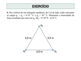 6. Nos vértices de um triângulo equilátero, de 3 m de lado, estão colocadas
as cargas q1 = q2 = 4·10–7 C; e q3 = 10–7 C. Determine a intensidade da
força resultante que atua em q3. (K0 = 9·109 N · m2/C2)
EXERCÍCIO
 