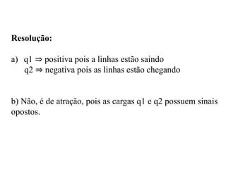 Resolução:
a) q1 ⇒ positiva pois a linhas estão saindo
q2 ⇒ negativa pois as linhas estão chegando
b) Não, é de atração, pois as cargas q1 e q2 possuem sinais
opostos.
 