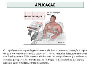 APLICAÇÃO
O corpo humano é capaz de gerar campos elétricos e que o nosso coração é capaz
de gerar correntes elétricas que percorrem o tecido muscular deste, resultando em
seu funcionamento. Toda corrente elétrica gera um campo elétrico que podem ser
captados por aparelhos e transformados em traçados. Esse aparelho que capta e
analisa o campo elétrico, gerado no coração.
 