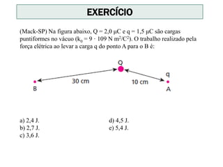 (Mack-SP) Na figura abaixo, Q = 2,0 μC e q = 1,5 μC são cargas
puntiformes no vácuo (k0 = 9 · 109 N m2/C2). O trabalho realizado pela
força elétrica ao levar a carga q do ponto A para o B é:
a) 2,4 J. d) 4,5 J.
b) 2,7 J. e) 5,4 J.
c) 3,6 J.
EXERCÍCIO
 