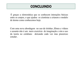 CONCLUINDO
É graças a eletrostática que se conhecem interações básicas
entre os corpos, o que ajudou os cientistas a criarem o modelo
de átomo como conhecemos hoje.
Com uma nova abordagem no uso de tirinhas ,filmes e vídeos
o assunto não é um mero exercício de imaginação e sim o uso
da teoria no cotidiano deixando cada vez mas prazeroso
estudar .
 