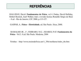 REFERÊNCIAS
HALLIDAY, David. Fundamentos de Física, vol 4. Ondas, David Halliday,
Robert Resnick, Jearl Walkei; trad. e revisão técnica Ronaldo Sérgio de Biasi
– 8 ed – Rio de Janeiro; LTC 2008, p.115-127.
GASPAR, A.. Física – Eletricidade. ed. São Paulo: Ática, 2000.
RAMALHO JR. , F ; FERRARO, N.G. ; SOARES, P.AT. Fundamentos da
Física - Vol.3. 8.ed. São Paulo: Moderna, 2004
Tirinhas - http://www.ensinodefisica.net/1_THs/molduras/index_ths.htm
 