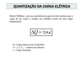 Q - Carga elétrica (em Coulombs)
n = 1, 2, 3,... - número de elétrons
e - Carga elementar
enQ .
QUANTIZAÇÃO DA CARGA ELÉTRICA
Robert Millikan com sua experiência da gota de óleo mostrou que a
carga de um corpo é sempre um múltiplo inteiro de uma carga
fundamental.
 
