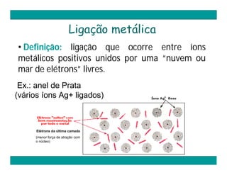 Ligação metálica
• Definição: ligação que ocorre entre íons
metálicos positivos unidos por uma “nuvem ou
mar de elétrons” livres.
 Ex.: anel de Prata
(vários íons Ag+ ligados)



      Elétrons da última camada
     (menor força de atração com
     o núcleo)
 
