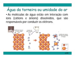 Água da torneira ou umidade do ar
• As moléculas de água estão em interação com
íons (cátions e ânions) dissolvidos, que são
responsáveis por conduzir os elétrons.




                                          p.64
 