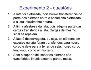 Experimento 2 - questões
1. A lata foi eletrizada, pois houve transferência de
   parte dos elétrons entre o canudinho eletrizado
   e a lata inicialmente neutra.
2. A linha afasta-se da lata, pois adquire parte das
   cargas transferida à lata. Cargas de mesmo
   sinal se repelem.
3. A lata é descarregada, ou seja, os elétrons em
   excesso na lata foram transferidos para nosso
   corpo e dele para a terra, ou seja, nosso corpo
   funcionou como um fio terra.
4. Sem o suporte de isopor os elétrons são
   transferidos imediatamente para a mesa.
 