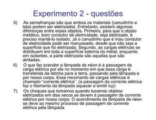 Experimento 2 - questões
5)    As semelhanças são que ambos os materiais (canudinho e
     lata) podem ser eletrizados. Entretanto, existem algumas
     diferenças entre esses objetos. Primeiro, para que o objeto
     metálico, bom condutor de eletricidade, seja eletrizado, é
     preciso mantê-lo isolado. Já o canudinho que é mau condutor
     de eletricidade pode ser manuseado, desde que não seja a
     superfície que foi eletrizada. Segundo, as cargas elétricas se
     distribuem em toda a superfície externa do metal, enquanto
     em isolantes, a parte eletrizada são aquelas que são
     atritadas.
6)    O que faz acender a lâmpada de néon é a passagem de
     carga elétrica por ela no momento em que essa carga é
     transferida da latinha para a terra, passando pela lâmpada e
     por nosso corpo. Esse movimento de cargas elétricas é
     chamado “corrente elétrica”. (a passagem da corrente elétrica
     faz o filamento da lâmpada aquecer e emitir luz)
7)    Os choques que tomamos quando tocamos objetos
     eletrizados em dias secos se devem à passagem de corrente
     elétrica por nosso corpo. O acendimento da lâmpada de néon
     se deve ao mesmo processo de passagem de corrente
     elétrica pela lâmpada.
 