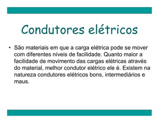 Condutores elétricos
• São materiais em que a carga elétrica pode se mover
  com diferentes níveis de facilidade. Quanto maior a
  facilidade de movimento das cargas elétricas através
  do material, melhor condutor elétrico ele é. Existem na
  natureza condutores elétricos bons, intermediários e
  maus.
 