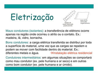 Eletrização
Maus condutores (isolantes): a transferência de elétrons ocorre
apenas na região onde ocorreu o atrito ou o contato. Ex.:
madeira, lã, vidro, borracha.
Bons condutores: a carga elétrica transferida se distribui por toda
a superfície do material, uma vez que as cargas se repelem e
podem se mover com facilidade dentro do material. Ex.:
diferentes metais e água.         Instalação elétrica residencial
Condutores intermediários: em algumas situações se comportará
como mau condutor (ex. pele humana e ar seco) e em outras
como bom condutor (ex. pele humana e ar úmido).
 