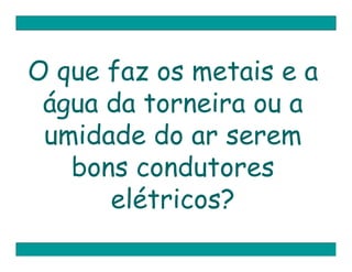O que faz os metais e a
 água da torneira ou a
 umidade do ar serem
   bons condutores
      elétricos?
 