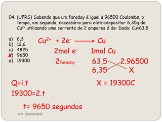 04. (UFRS) Sabendo que um faraday é igual a 96500 Coulombs, o
tempo, em segundo, necessário para eletrodepositar 6,35g de
Cu2+ utilizando uma corrente de 2 amperes é de: Dado: Cu=63,5
a) 6,3
b) 12,6
c) 4825
d) 9650
e) 19300
Cu2+ + 2e- Cu
2mol e- 1mol Cu
2Faraday 63,5 2.96500
6,35 X
X = 19300CQ=i.t
19300=2.t
t= 9650 segundos
x
prof. CharlesQMC
 