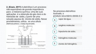 2. (Enem, 2017) A eletrólise é um processo
não espontâneo de grande importância
para a indústria química. Uma de suas
aplicações é a obtenção do gás cloro e do
hidróxido de sódio, a partir de uma
solução aquosa de cloreto de sódio. Nesse
procedimento, utiliza- se uma célula
eletroquímica, como ilustrado.
vapor de água.
hidrogênio molecular.
oxigênio molecular.
hipoclorito de sódio.
No processo eletrolítico
ilustrado, o
produto secundário obtido é o:
cloreto de hidrogênio.
B
C
D
A
E
 