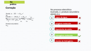 Correção
No processo eletrolítico
ilustrado, o produto secundário
obtido é o:
B
C
D
A
E
vapor de água.
hidrogênio molecular.
hipoclorito de sódio.
oxigênio molecular.
cloreto de hidrogênio.
Na
prática
−
Ânodo + : 2Cl → Cl2(g) +
2e
−
Cátodo − : 2H2O(l) +
2e
−
→ H2(g) +
2OH
−
(aq)
2
(l)
−
2H O + 2Cl Glob
al
H + Cl + 2OH
−
2(g) 2(g)
(aq)
Produto secundário:
H2(g)
 