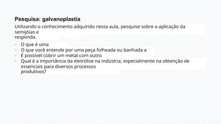 Pesquisa: galvanoplastia
Utilizando o conhecimento adquirido nesta aula, pesquise sobre a aplicação da
eletrólise em
semijóias e
responda.
O que é uma
semijoia?
O que você entende por uma peça folheada ou banhada a
ouro?
É possível cobrir um metal com outro
metal?
•
•
•
• Qual é a importância da eletrólise na indústria, especialmente na obtenção de
substâncias
essenciais para diversos processos
produtivos?
 
