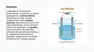 A eletrólise é um processo
fundamental na química, no qual a
passagem de corrente elétrica
através de um meio líquido
contendo íons induz reações
químicas. Esse processo ocorre em
cubas eletrolíticas, com a corrente
elétrica fornecida por um gerador,
como uma pilha. Os eletrodos
utilizados são geralmente inertes, e
as substâncias submetidas à
eletrólise podem estar no estado
fundido ou em solução aquosa.
Eletrólise
 