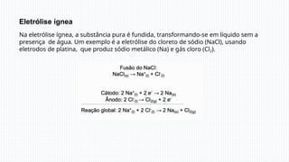 Eletrólise ígnea
Na eletrólise ígnea, a substância pura é fundida, transformando-se em líquido sem a
presença de água. Um exemplo é a eletrólise do cloreto de sódio (NaCl), usando
eletrodos de platina, que produz sódio metálico (Na) e gás cloro (Cl2).
 