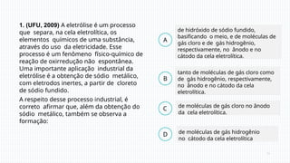 1. (UFU, 2009) A eletrólise é um processo
que separa, na cela eletrolítica, os
elementos químicos de uma substância,
através do uso da eletricidade. Esse
processo é um fenômeno físico-químico de
reação de oxirredução não espontânea.
Uma importante aplicação industrial da
eletrólise é a obtenção de sódio metálico,
com eletrodos inertes, a partir de cloreto
de sódio fundido.
A respeito desse processo industrial, é
correto afirmar que, além da obtenção do
sódio metálico, também se observa a
formação:
B
C
D
A
de hidróxido de sódio fundido,
basificando o meio, e de moléculas de
gás cloro e de gás hidrogênio,
respectivamente, no ânodo e no
cátodo da cela eletrolítica.
de moléculas de gás hidrogênio
no cátodo da cela eletrolítica
de moléculas de gás cloro no ânodo
da cela eletrolítica.
tanto de moléculas de gás cloro como
de gás hidrogênio, respectivamente,
no ânodo e no cátodo da cela
eletrolítica.
 
