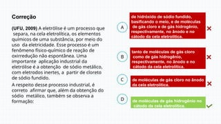 B
C
D
A
de hidróxido de sódio fundido,
basificando o meio, e de moléculas
de gás cloro e de gás hidrogênio,
respectivamente, no ânodo e no
cátodo da cela eletrolítica.
de moléculas de gás hidrogênio no
cátodo da cela eletrolítica.
de moléculas de gás cloro no ânodo
da cela eletrolítica.
tanto de moléculas de gás cloro
como de gás hidrogênio,
respectivamente, no ânodo e no
cátodo da cela eletrolítica.
Correção
(UFU, 2009) A eletrólise é um processo que
separa, na cela eletrolítica, os elementos
químicos de uma substância, por meio do
uso da eletricidade. Esse processo é um
fenômeno físico-químico de reação de
oxirredução não espontânea. Uma
importante aplicação industrial da
eletrólise é a obtenção de sódio metálico,
com eletrodos inertes, a partir de cloreto
de sódio fundido.
A respeito desse processo industrial, é
correto afirmar que, além da obtenção do
sódio metálico, também se observa a
formação:
 
