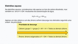Eletrólise aquosa
Prioridade de descarga
Cátions: grupo 1 < grupo 2 < Al3+ < H+ < Todos os demais cátions
Ânions: ânions oxigenados e F– < OH– < Todos os demais ânions
Na eletrólise aquosa, consideramos não apenas os íons do soluto dissolvido, mas
também os íons H+ e OH- resultantes da autoionização da água.
H2O → H+
(aq) + OH-
(aq)
Apenas um dos cátions e um dos ânions sofrem descarga nos eletrodos seguindo uma
ordem de prioridade.
 