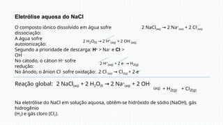Eletrólise aquosa do NaCl
O composto iônico dissolvido em água sofre
dissociação:
2 NaCl(aq) → 2 Na+
(aq) + 2 Cl-
(aq)
A água sofre
autoionização:
2 H2O(l) → 2 H+
(aq) + 2 OH-
(aq)
Segundo a prioridade de descarga: H+ > Na+ e Cl- >
OH-
No cátodo, o cátion H+ sofre
redução:
2 H+
(aq) + 2 e- → H2(g)
No ânodo, o ânion Cl- sofre oxidação: 2 Cl-
(aq) → Cl2(g) + 2 e-
Reação global: 2 NaCl(aq) + 2 H2O(l) → 2 Na+
(aq) + 2 OH-
(aq) + H2(g) + Cl2(g)
Na eletrólise do NaCl em solução aquosa, obtêm-se hidróxido de sódio (NaOH), gás
hidrogênio
(H2) e gás cloro (Cl2).
 