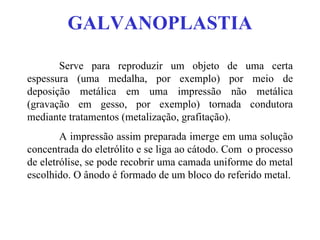 GALVANOPLASTIA Serve para reproduzir um objeto de uma certa espessura (uma medalha, por exemplo) por meio de deposição metálica em uma impressão não metálica (gravação em gesso, por exemplo) tornada condutora mediante tratamentos (metalização, grafitação). A impressão assim preparada imerge em uma solução concentrada do eletrólito e se liga ao cátodo. Com  o processo de eletrólise, se pode recobrir uma camada uniforme do metal escolhido. O ânodo é formado de um bloco do referido metal. 