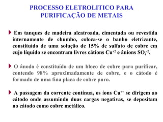 PROCESSO ELETROLITICO PARA PURIFICAÇÃO   DE   METAIS Em tanques de madeira alcatroada, cimentada ou revestida internamente de chumbo, coloca-se o banho eletrizante, constituído de uma solução de 15% de sulfato de cobre em cujo líquido se encontram livres cátions Cu +2  e ânions SO 4 -2 . O ânodo é constituído de um bloco de cobre para purificar, contendo 98% aproximadamente de cobre, e o cátodo é formado de uma fina placa de cobre puro. A passagem da corrente contínua, os íons Cu ++  se dirigem ao cátodo onde assumindo duas cargas negativas, se depositam no cátodo como cobre metálico. 