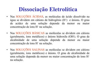 Dissociação Eletrolítica Nas  SOLUÇÕES ÁCIDAS , as moléculas de ácido dissolvido na água se dividem em cátions de hidrogênio (H + )  e ânions. O grau de acidez de uma solução depende da menor ou maior concentração de íons H +  na solução. Nas  SOLUÇÕES BÁSICAS  as moléculas se dividem em cátions (geralmente, íons metálicos) e ânions hidroxila (OH - ). O grau de alcalinidade de uma solução depende da menor ou maior concentração de íons H +  na solução. Nas  SOLUÇÕES SALINAS  as moléculas se dividem em cátions (geralmente, íons metálicos) e ânions. O grau de alcalinidade de uma solução depende da menor ou maior concentração de íons H +  na solução. 