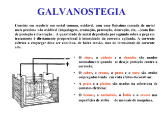 GALVANOSTEGIA Consiste em recobrir um metal comum, oxidável, com uma finíssima camada de metal mais precioso não oxidável (niquelagem, cromação, prateação, douração, etc, ...)com fins de proteção e decoração . A quantidade de metal depositada por segundo sobre a peça em tratamento é diretamente proporcional à intensidade da corrente aplicada. A corrente elétrica a empregar deve ser contínua, de baixa tensão, mas de intensidade de corrente alta.  O  zinco , o  cádmio  e o  chumbo  são usados normalmente quando  se deseja proteção contra a corrosão;  O  cobre , o  cromo , a  prata  e o  ouro  são muito empregados tendo  em vista efeitos decorativos;  A  prata  e a  platina  são usados na cobertura de contatos elétricos;  O  bronze , o  antimônio , o  Índio  e o  cromo  nas superfícies de atrito  de mancais de maquinas.   