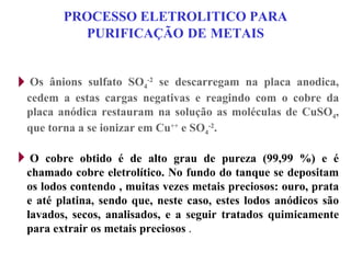 PROCESSO ELETROLITICO PARA PURIFICAÇÃO   DE   METAIS Os ânions sulfato SO 4 -2  se descarregam na placa anodica, cedem a estas cargas negativas e reagindo com o cobre da placa anódica restauram na solução as moléculas de CuSO 4 , que torna a se ionizar em Cu ++  e SO 4 -2 . O cobre obtido é de alto grau de pureza (99,99 %) e é chamado cobre eletrolítico. No fundo do tanque se depositam os lodos contendo , muitas vezes metais preciosos: ouro, prata e até platina, sendo que, neste caso, estes lodos anódicos são lavados, secos, analisados, e a seguir tratados quimicamente para extrair os metais preciosos  . 