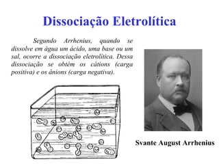 Dissociação Eletrolítica Segundo Arrhenius, quando se dissolve em água um ácido, uma base ou um sal, ocorre a dissociação eletrolítica. Dessa dissociação se obtém os cátions (carga positiva) e os ânions (carga negativa). Svante August Arrhenius   
