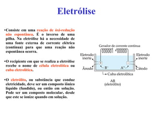Eletrólise   Consiste em uma  reação de óxi-redução não espontânea . É o inverso de uma pilha. Na eletrólise há a necessidade de uma fonte externa de corrente elétrica (contínua) para que uma reação não espontânea ocorra. O recipiente em que se realiza a eletrólise recebe o nome de  célula eletrolítica  ou  cuba eletrolítica . O  eletrólito , ou substância que conduz eletricidade, deve ser um composto iônico líquido (fundido), ou então em solução. Pode ser um composto molecular, desde que este se ionize quando em solução. 