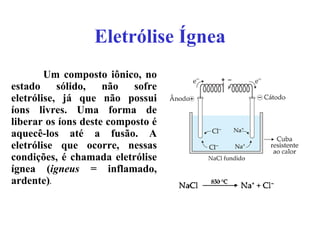 Eletrólise   Ígnea Um composto iônico, no estado sólido, não sofre eletrólise, já que não possui íons livres. Uma forma de liberar os íons deste composto é aquecê-los até a fusão. A eletrólise que ocorre, nessas condições, é chamada eletrólise ígnea ( igneus  = inflamado, ardente) . 