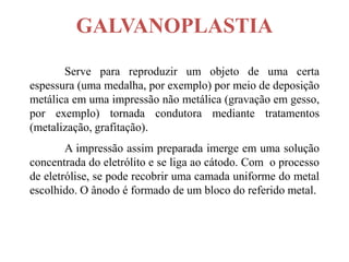 GALVANOPLASTIA
       Serve para reproduzir um objeto de uma certa
espessura (uma medalha, por exemplo) por meio de deposição
metálica em uma impressão não metálica (gravação em gesso,
por exemplo) tornada condutora mediante tratamentos
(metalização, grafitação).
        A impressão assim preparada imerge em uma solução
concentrada do eletrólito e se liga ao cátodo. Com o processo
de eletrólise, se pode recobrir uma camada uniforme do metal
escolhido. O ânodo é formado de um bloco do referido metal.
 