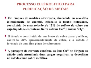 PROCESSO ELETROLITICO PARA
           PURIFICAÇÃO DE METAIS

Em tanques de madeira alcatroada, cimentada ou revestida
  internamente de chumbo, coloca-se o banho eletrizante,
  constituído de uma solução de 15% de sulfato de cobre em
  cujo líquido se encontram livres cátions Cu+2 e ânions SO4-2.

O ânodo é constituído de um bloco de cobre para purificar,
  contendo 98% aproximadamente de cobre, e o cátodo é
  formado de uma fina placa de cobre puro.

A passagem da corrente contínua, os íons Cu++ se dirigem ao
  cátodo onde assumindo duas cargas negativas, se depositam
  no cátodo como cobre metálico.
 