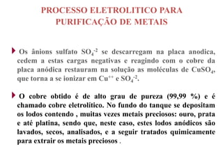 PROCESSO ELETROLITICO PARA
          PURIFICAÇÃO DE METAIS


Os  ânions sulfato SO4-2 se descarregam na placa anodica,
 cedem a estas cargas negativas e reagindo com o cobre da
 placa anódica restauram na solução as moléculas de CuSO4,
 que torna a se ionizar em Cu++ e SO4-2.

O   cobre obtido é de alto grau de pureza (99,99 %) e é
 chamado cobre eletrolítico. No fundo do tanque se depositam
 os lodos contendo , muitas vezes metais preciosos: ouro, prata
 e até platina, sendo que, neste caso, estes lodos anódicos são
 lavados, secos, analisados, e a seguir tratados quimicamente
 para extrair os metais preciosos .
 