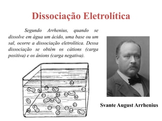 Dissociação Eletrolítica
        Segundo Arrhenius, quando se
dissolve em água um ácido, uma base ou um
sal, ocorre a dissociação eletrolítica. Dessa
dissociação se obtém os cátions (carga
positiva) e os ânions (carga negativa).




                                                Svante August Arrhenius
 