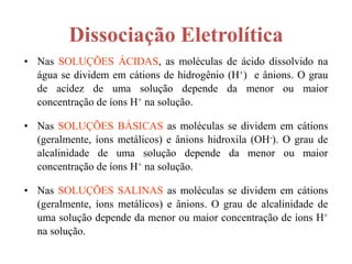 Dissociação Eletrolítica
• Nas SOLUÇÕES ÁCIDAS, as moléculas de ácido dissolvido na
  água se dividem em cátions de hidrogênio (H+) e ânions. O grau
  de acidez de uma solução depende da menor ou maior
  concentração de íons H+ na solução.

• Nas SOLUÇÕES BÁSICAS as moléculas se dividem em cátions
  (geralmente, íons metálicos) e ânions hidroxila (OH-). O grau de
  alcalinidade de uma solução depende da menor ou maior
  concentração de íons H+ na solução.

• Nas SOLUÇÕES SALINAS as moléculas se dividem em cátions
  (geralmente, íons metálicos) e ânions. O grau de alcalinidade de
  uma solução depende da menor ou maior concentração de íons H+
  na solução.
 