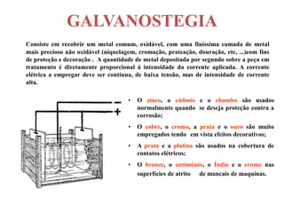 GALVANOSTEGIA
Consiste em recobrir um metal comum, oxidável, com uma finíssima camada de metal
mais precioso não oxidável (niquelagem, cromação, prateação, douração, etc, ...)com fins
de proteção e decoração . A quantidade de metal depositada por segundo sobre a peça em
tratamento é diretamente proporcional à intensidade da corrente aplicada. A corrente
elétrica a empregar deve ser contínua, de baixa tensão, mas de intensidade de corrente
alta.

                                     •   O zinco, o cádmio e o chumbo são usados
                                         normalmente quando se deseja proteção contra a
                                         corrosão;
                                     •   O cobre, o cromo, a prata e o ouro são muito
                                         empregados tendo em vista efeitos decorativos;
                                     •   A prata e a platina são usados na cobertura de
                                         contatos elétricos;
                                     •   O bronze, o antimônio, o Índio e o cromo nas
                                         superfícies de atrito de mancais de maquinas.
 