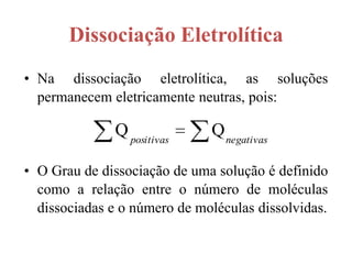 Dissociação Eletrolítica
• Na dissociação eletrolítica, as soluções
  permanecem eletricamente neutras, pois:

              Q positivas     Q negativas

• O Grau de dissociação de uma solução é definido
  como a relação entre o número de moléculas
  dissociadas e o número de moléculas dissolvidas.
 
