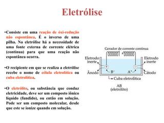Eletrólise
•Consiste em uma reação de óxi-redução
 não espontânea. É o inverso de uma
 pilha. Na eletrólise há a necessidade de
 uma fonte externa de corrente elétrica
 (contínua) para que uma reação não
 espontânea ocorra.

•O recipiente em que se realiza a eletrólise
 recebe o nome de célula eletrolítica ou
 cuba eletrolítica.

•O eletrólito, ou substância que conduz
 eletricidade, deve ser um composto iônico
 líquido (fundido), ou então em solução.
 Pode ser um composto molecular, desde
 que este se ionize quando em solução.
 